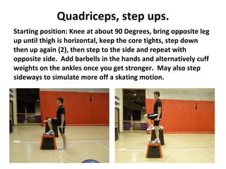Quadriceps, step ups. Starting position: Knee at about 90 Degrees, bring opposite leg up until thigh is horizontal, keep the core tights, step down then up again (2), then step to the side and repeat with opposite side.  Add barbells in the hands and alternatively cuff weights on the ankles once you get stronger.  May also step sideways to simulate more off a skating motion. 