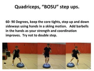 Quadriceps, “BOSU” step ups. 60- 90 Degrees, keep the core tights, step up and down sideways using hands in a skiing motion.  Add barbells in the hands as your strength and coordination improves.  Try not to double step. 