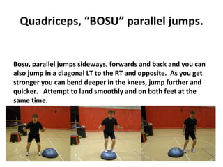 Quadriceps, “BOSU” parallel jumps. Bosu, parallel jumps sideways, forwards and back and you can also jump in a diagonal LT to the RT and opposite.  As you get stronger you can bend deeper in the knees, jump further and quicker.  Attempt to land smoothly and on both feet at the same time. 