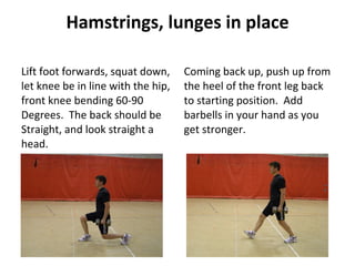 Hamstrings, lunges in place Lift foot forwards, squat down, let knee be in line with the hip, front knee bending 60-90 Degrees.  The back should be Straight, and look straight a head. Coming back up, push up from the heel of the front leg back to starting position.  Add barbells in your hand as you get stronger. 