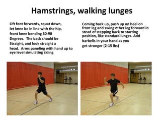 Hamstrings, walking lunges Lift foot forwards, squat down, let knee be in line with the hip, front knee bending 60-90 Degrees.  The back should be Straight, and look straight a head.  Arms paneling with hand up to eye level simulating skiing  Coming back up, push up on heel on front leg and swing other leg forward in stead of stepping back to starting position, like standard lunges. Add barbells in your hand as you get stronger (2-15 lbs) 