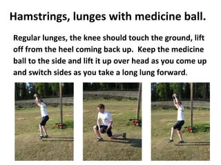 Hamstrings, lunges with medicine ball. Regular lunges, the knee should touch the ground, lift off from the heel coming back up.  Keep the medicine ball to the side and lift it up over head as you come up and switch sides as you take a long lung forward .  