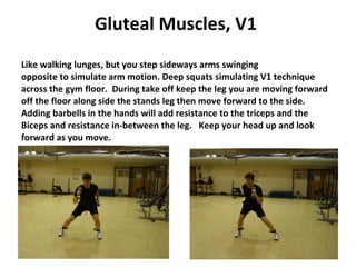 Gluteal Muscles, V1   Like walking lunges, but you step sideways arms swinging opposite to simulate arm motion. Deep squats simulating V1 technique across the gym floor.  During take off keep the leg you are moving forward off the floor along side the stands leg then move forward to the side.  Adding barbells in the hands will add resistance to the triceps and the Biceps and resistance in-between the leg.  Keep your head up and look forward as you move. 