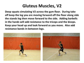 Gluteus Muscles, V2 Deep squats simulating V2 across the gym floor.  During take off keep the leg you are moving forward off the floor along side the stands leg then move forward to the side.  Adding barbells in the hands will add resistance to the triceps and the biceps.  Keep your head up and look forward as you move.  Also add resistance bands in-between legs. 