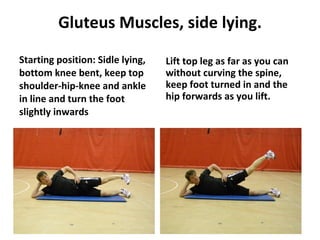 Gluteus Muscles, side lying. Starting position: Sidle lying, bottom knee bent, keep top shoulder-hip-knee and ankle in line and turn the foot slightly inwards Lift top leg as far as you can without curving the spine, keep foot turned in and the hip forwards as you lift. 