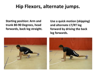 Hip Flexors, alternate jumps.   Starting position: Arm and trunk 80-90 Degrees, head forwards, back leg straight. Use a quick motion (skipping) and alternate LT/RT leg forward by driving the back leg forwards. 