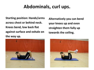 Abdominals, curl ups. Starting position: Hands/arms across chest or behind neck. Knees bend, low back flat against surface and exhale on the way up. Alternatively you can bend your knees up and even straighten them fully up towards the ceiling. 