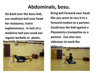 Abdominals, bosu. On back over the bosu ball, use medicine ball over head for resistance, trains explosiveness.  In lack of a  medicine ball you could use regular barbells or  plates. Bring ball forward over head like you were to toss it in a forward motion to a partner. Could toss the ball against a Plyometrics trampoline or a partner.  Can also toss sideways to work the obliques. 