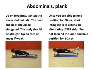 Abdominals, plank Up on forearms, tighten the lower abdominals.  The head and neck should be elongated. The body should be straight. Up on toes or knees if weak. Once you are able to hold position for 60 sec, start lifting leg in to extension alternating LT/RT side.  Try not to bend the knee and hold position for 1-2 sec. 