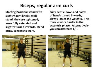 Biceps, regular arm curls Starting Position: stand with slightly bent knees, wide stand, the core tightened, arms fully extended and slightly turned inwards.  Bend arms, concentric work. Fully bent elbows and palms of hands turned inwards, slowly lower the weights.  The muscle work harder in the eccentric phase.  Alternatively you can alternate L/R. 