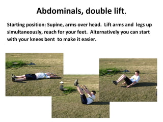 Abdominals, double lift . Starting position: Supine, arms over head.  Lift arms and  legs up simultaneously, reach for your feet.  Alternatively you can start with your knees bent  to make it easier. 