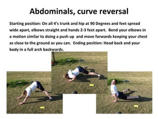 Abdominals,   curve reversal Starting position: On all 4’s trunk and hip at 90 Degrees and feet spread wide apart, elbows straight and hands 2-3 feet apart.  Bend your elbows in a motion similar to doing a push up  and move forwards keeping your chest as close to the ground as you can.  Ending position: Head back and your body in a full arch backwards. 
