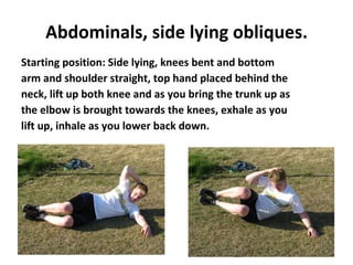 Abdominals, side lying obliques. Starting position: Side lying, knees bent and bottom arm and shoulder straight, top hand placed behind the neck, lift up both knee and as you bring the trunk up as the elbow is brought towards the knees, exhale as you lift up, inhale as you lower back down. 