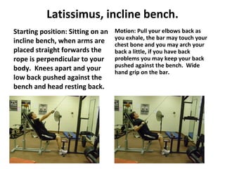 Latissimus, incline bench. Starting position: Sitting on an incline bench, when arms are placed straight forwards the rope is perpendicular to your body.  Knees apart and your low back pushed against the bench and head resting back. Motion: Pull your elbows back as you exhale, the bar may touch your chest bone and you may arch your back a little, if you have back problems you may keep your back pushed against the bench.  Wide hand grip on the bar. 