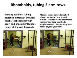 Rhomboids, tubing 2 arm rows. Starting position: Tubing attached in front at shoulder height, feet shoulder with apart and knees slightly bent.  Hands all the way forwards. Motion: Exhale as you bring both elbows backwards in a smooth motion.  Pinch your shoulder blades together and keep your body weight forwards.  Do not bring your hands beyond your flank. 