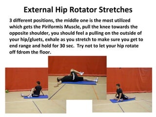 External Hip Rotator Stretches 3 different positions, the middle one is the most utilized which gets the Piriformis Muscle, pull the knee towards the opposite shoulder, you should feel a pulling on the outside of your hip/gluets, exhale as you stretch to make sure you get to end range and hold for 30 sec.  Try not to let your hip rotate off fdrom the floor. 