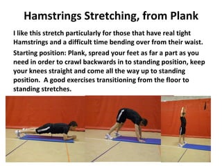 Hamstrings Stretching, from Plank I like this stretch particularly for those that have real tight Hamstrings and a difficult time bending over from their waist. Starting position: Plank, spread your feet as far a part as you need in order to crawl backwards in to standing position, keep your knees straight and come all the way up to standing position.  A good exercises transitioning from the floor to standing stretches. 