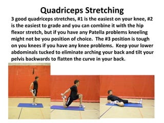 Quadriceps Stretching 3 good quadriceps stretches, #1 is the easiest on your knee, #2 is the easiest to grade and you can combine it with the hip flexor stretch, but if you have any Patella problems kneeling might not be you position of choice.  The #3 position is tough on you knees if you have any knee problems.  Keep your lower abdominals tucked to eliminate arching your back and tilt your pelvis backwards to flatten the curve in your back. 