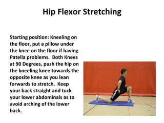 Hip Flexor Stretching Starting position: Kneeling on the floor, put a pillow under the knee on the floor if having Patella problems.  Both Knees at 90 Degrees, push the hip on the kneeling knee towards the opposite knee as you lean forwards to stretch.  Keep your back straight and tuck your lower abdominals as to avoid arching of the lower back. 