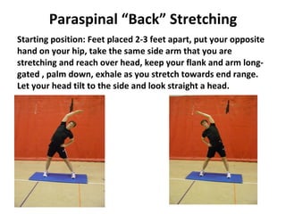 Paraspinal “Back” Stretching Starting position: Feet placed 2-3 feet apart, put your opposite hand on your hip, take the same side arm that you are stretching and reach over head, keep your flank and arm long-gated , palm down, exhale as you stretch towards end range.  Let your head tilt to the side and look straight a head. 