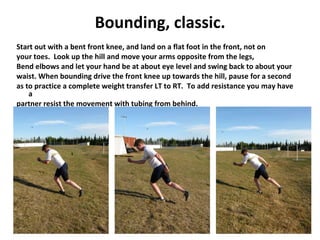 Bounding, classic. Start out with a bent front knee, and land on a flat foot in the front, not on your toes.  Look up the hill and move your arms opposite from the legs,  Bend elbows and let your hand be at about eye level and swing back to about your waist. When bounding drive the front knee up towards the hill, pause for a second as to practice a complete weight transfer LT to RT.  To add resistance you may have a partner resist the movement with tubing from behind. 