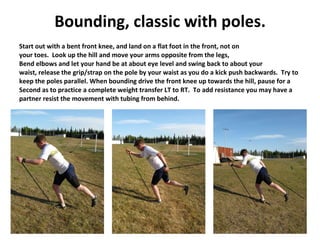 Bounding, classic with poles. Start out with a bent front knee, and land on a flat foot in the front, not on your toes.  Look up the hill and move your arms opposite from the legs,  Bend elbows and let your hand be at about eye level and swing back to about your waist, release the grip/strap on the pole by your waist as you do a kick push backwards.  Try to keep the poles parallel. When bounding drive the front knee up towards the hill, pause for a Second as to practice a complete weight transfer LT to RT.  To add resistance you may have a partner resist the movement with tubing from behind. 