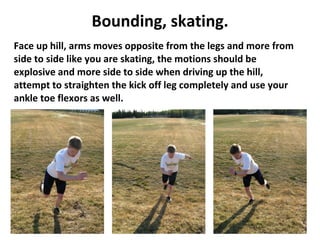 Bounding, skating. Face up hill, arms moves opposite from the legs and more from side to side like you are skating, the motions should be explosive and more side to side when driving up the hill, attempt to straighten the kick off leg completely and use your ankle toe flexors as well. 