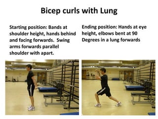 Bicep curls with Lung Starting position: Bands at shoulder height, hands behind and facing forwards.  Swing arms forwards parallel shoulder with apart. Ending position: Hands at eye height, elbows bent at 90 Degrees in a lung forwards 