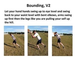 Bounding, V2 Let your hand hands swing up to eye level and swing back to your waist level with bent elbows, arms swing up first then the legs like you are pulling your self up the hill.  