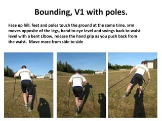 Bounding, V1 with poles. Face up hill, feet and poles touch the ground at the same time,  a rm  moves opposite of the legs, hand to eye level and swings back to waist  level with a bent Elbow, release the hand grip as you push back from  the waist.  Move more from side to side 