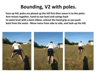 Bounding, V2 with poles. Face up hill, poles are placed up the hill first then move in to the poles. Arm moves together, hand to eye level and swings back  to waist level with a bent elbow, release the hand grip as you push  back from the waist.  Move more from side to side, and look up the hill. 