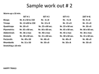 Sample work out # 2 Warm-up x 10 min. SET # 1 SET # 2 SET # 3 (SET # 4) Biceps   Nr. 8 x 50 to 150  Nr.  6 x 8 Nr.  4 x 8 Nr. 9 x 8 Triceps   Nr. 13 x50 to 150  Nr. 15 x 8 Nr. 15 x 8 Nr. 15 x 8 Quadriceps  Nr. 20 x 8   Nr. 25 x 60 sec.   Nr. 23 x 60 sec Nr. 20 x 8 Plyometrics  Nr. 65 x 60 sec.  Nr. 66 x 60 sec.   Nr. 65 x 60 sec.  Nr. 66 x 60 sec. Abdominals  Nr. 36 x max   Nr. 40 x max   Nr. 45 x max  Nr. 36 x max Gluteals   Nr. 30 x 60 sec.  Nr. 31 x 60 sec.   Nr. 30 x 60 sec.  Nr. 31 x 60 sec. Pectoralis   Nr. 49 x 50   Nr. 48 x 8   Nr. 48 x 8   Nr. 48 x 8 Rhomboids  Nr. 51 x 50   Nr. 50 x 8   Nr. 50 x 8 Nr. 50 x 8 Stretching x 10 min HAPPY TRAILS 