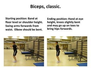 Biceps, classic. Starting position: Band at floor level or shoulder height.  Swing arms forwards from waist.  Elbow should be bent. Ending position: Hand at eye height, knees slightly bent and may go up on toes to bring hips forwards. 