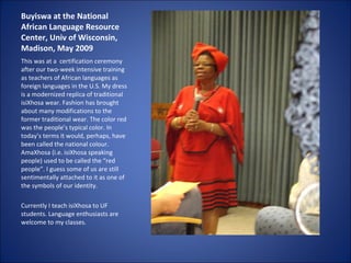Buyiswa at the National African Language Resource Center, Univ of Wisconsin, Madison, May 2009 This was at a  certification ceremony after our two-week intensive training as teachers of African languages as foreign languages in the U.S. My dress is a modernized replica of traditional isiXhosa wear. Fashion has brought about many modifications to the former traditional wear. The color red was the people’s typical color. In today’s terms it would, perhaps, have been called the national colour. AmaXhosa (i.e. isiXhosa speaking people) used to be called the “red people”. I guess some of us are still sentimentally attached to it as one of the symbols of our identity. Currently I teach isiXhosa to UF students. Language enthusiasts are welcome to my classes. 