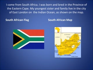 I come from South Africa. I was born and bred in the Province of the Eastern Cape. My youngest sister and family live in the city of East London on  the Indian Ocean, as shown on the map. South African Flag South African Map 