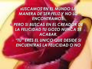 BUSCAMOS EN EL MUNDO LA MANERA DE SER FELIZ Y NO LO ENCONTRAMOS.PERO SI BUSCAS EN EL CREADOR DE LA FELICIDAD TU GOZO NUNCA SE ACABAR.“TU” ERES EL UNICO QUE DESIDE SI ENCUENTRAS LA FELICIDAD O NO