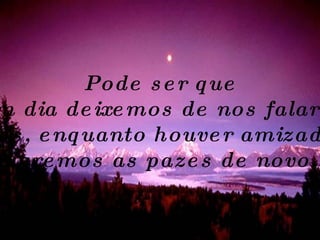 Pode ser que um dia deixemos de nos falar... Mas, enquanto houver amizade, Faremos as pazes de novo. 