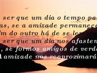 Pode ser que um dia o tempo passe... Mas, se a amizade permanecer, Um do outro há de se lembrar. Pode ser que um dia nos  afastemos. .. Mas, se formos amigos de verdade, A amizade nos reaproximará.   