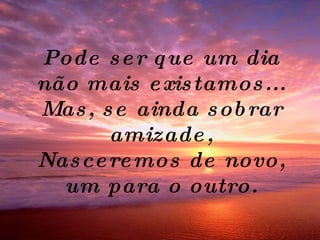 Pode ser que um dia não mais existamos... Mas, se ainda sobrar amizade, Nasceremos de novo, um para o outro. 