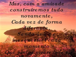 Pode ser que um dia tudo acabe... Mas, com a amizade construiremos tudo novamente, Cada vez de forma diferente, Sendo único e inesquecível cada momento Que juntos viveremos e nos lembraremos pra sempre.   