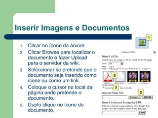 Inserir Imagens e Documentos Clicar no ícone da árvore  Clicar Browse para localizar o documento e fazer Upload para o servidor da wiki. Seleccionar se pretende que o documento seja inserido como ícone ou como um link.  Coloque o cursor no local da página onde pretende o documento.  Duplo clique no ícone do documento.  1 2 3 5 