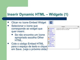Inserir Dynamic HTML – Widgets (1) Clicar no ícone Embed Widget Selecionar o ícone que corresponde ao widget que quer inserir.  Se não encontra um ícone apropriado escolha Other HTML. Cole o código Embed HTML para o espaço de texto e clique em Save. (veja o próximo slide) 