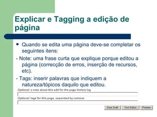 Explicar e Tagging a edição de página Quando se edita uma página deve-se completar os seguintes itens: - Note: uma frase curta que explique porque editou a página (correcção de erros, inserção de recursos, etc).  - Tags: inserir palavras que indiquem a natureza/tópicos daquilo que editou. 