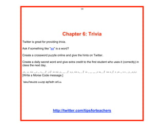 10




                                            Chapter 6: Trivia
Twitter is great for providing trivia.

Ask if something like "aa" is a word?

Create a crossword puzzle online and give the hints on Twitter.

Create a daily secret word and give extra credit to the first student who uses it (correctly) in
class the next day.

.--. .-. --- ...- .. -.. . / .- / -- --- .-. ... . / -.-. --- -.. . / -- . ... ... .- --. . / --- -. / - .-- .. - - . .-. .-.-.-
[Write a Morse Code message.]

˙sәɯ!ʇәɯos uʍop әp!sdn әʇ!ɹʍ




                                  http://twitter.com/tipsforteachers
 