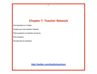 11




                     Chapter 7: Teacher Network
Find teachers on Twitter.

Create your own teacher network.

Post questions on teacher concerns.

Post answers.

Provide tips for teachers.




                        http://twitter.com/tipsforteachers
 