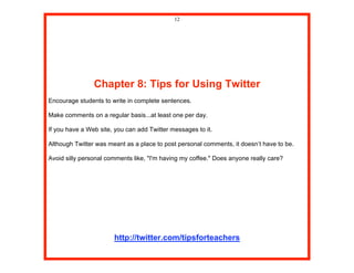 12




                Chapter 8: Tips for Using Twitter
Encourage students to write in complete sentences.

Make comments on a regular basis...at least one per day.

If you have a Web site, you can add Twitter messages to it.

Although Twitter was meant as a place to post personal comments, it doesn’t have to be.

Avoid silly personal comments like, "I'm having my coffee." Does anyone really care?




                       http://twitter.com/tipsforteachers
 