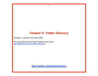 13




                      Chapter 9: Twitter Glossary
Tweacher...a teacher who uses Twitter

For a complete listing of Twitter related words look at
http://twitter.pbwiki.com/Twitter+Glossary.




                        http://twitter.com/tipsforteachers
 