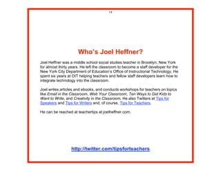 14




                      Who’s Joel Heffner?
Joel Heffner was a middle school social studies teacher in Brooklyn, New York
for almost thirty years. He left the classroom to become a staff developer for the
New York City Department of Education’s Office of Instructional Technology. He
spent six years at OIT helping teachers and fellow staff developers learn how to
integrate technology into the classroom.

Joel writes articles and ebooks, and conducts workshops for teachers on topics
like Email in the Classroom, Web Your Classroom, Ten Ways to Get Kids to
Want to Write, and Creativity in the Classroom. He also Twitters at Tips for
Speakers and Tips for Writers and, of course, Tips for Teachers.

He can be reached at teachertips at joelheffner.com.




                  http://twitter.com/tipsforteachers
 