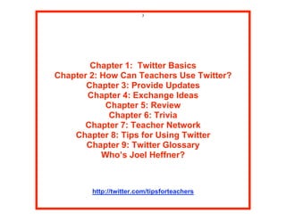 3




        Chapter 1: Twitter Basics
Chapter 2: How Can Teachers Use Twitter?
       Chapter 3: Provide Updates
       Chapter 4: Exchange Ideas
            Chapter 5: Review
             Chapter 6: Trivia
       Chapter 7: Teacher Network
    Chapter 8: Tips for Using Twitter
       Chapter 9: Twitter Glossary
           Who’s Joel Heffner?



        http://twitter.com/tipsforteachers
 