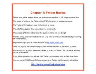4




                        Chapter 1: Twitter Basics
Twitter is an online service where you enter messages of up to 140 characters at a time.

This ebook is written in the Twitter-style of 140 characters or less per sentence.

The Twitter-style has been used for hundreds of years.

The Art of War, by Sun Tzu, was written in a similar style.

The purpose of Twitter is to answer the question: What are you doing?

Friends, family, and interested others can keep track of what you have to say by becoming
an online follower.

Anyone can sign up for a Twitter Account at http://www.twitter.com.

Once you sign up you can provide your own updates as often as you want...or never.

With an account, you can become a follower of others on Twitter. You can follow as many
people as you want.

If you follow someone, you will see their Twitter comments as soon as they enter them.

You can use an RSS Reader to follow someone on Twitter, just like you do with a blog.

                        http://twitter.com/tipsforteachers
 